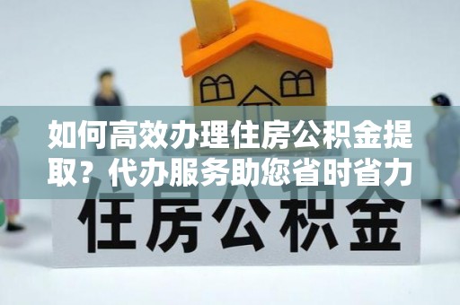 陇南如何高效办理住房公积金提取？代办服务助您省时省力