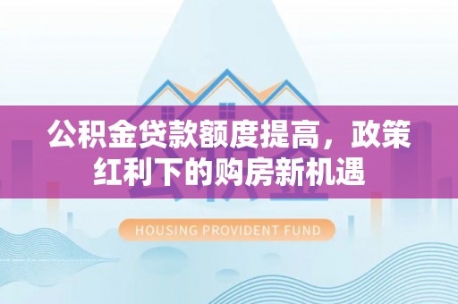 陇南公积金贷款额度提高，政策红利下的购房新机遇