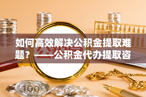 陇南如何高效解决公积金提取难题？——公积金代办提取咨询服务全解析