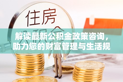 陇南解读最新公积金政策咨询，助力您的财富管理与生活规划