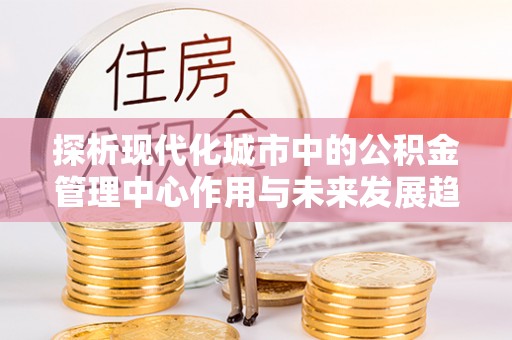 陇南探析现代化城市中的公积金管理中心作用与未来发展趋势