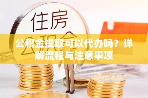 陇南公积金提取可以代办吗？详解流程与注意事项