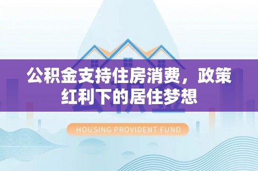 陇南公积金支持住房消费，政策红利下的居住梦想