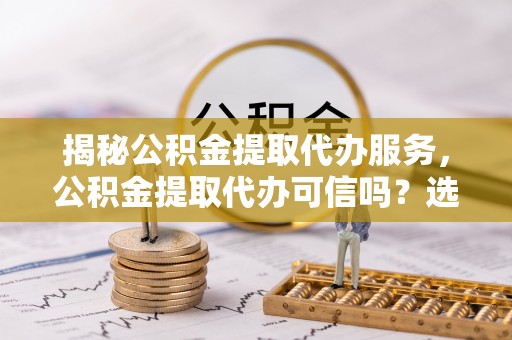 陇南揭秘公积金提取代办服务，公积金提取代办可信吗？选择前你需要知道的真相