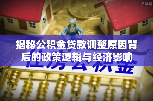 陇南揭秘公积金贷款调整原因背后的政策逻辑与经济影响