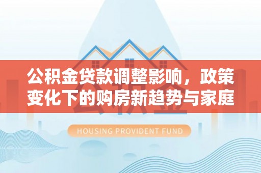 陇南公积金贷款调整影响，政策变化下的购房新趋势与家庭财务规划