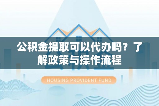 陇南公积金提取可以代办吗？了解政策与操作流程