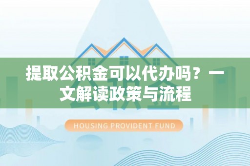 陇南提取公积金可以代办吗？一文解读政策与流程