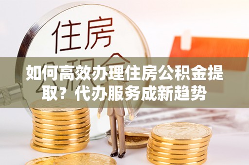 陇南如何高效办理住房公积金提取？代办服务成新趋势