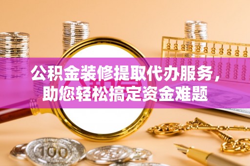 陇南公积金装修提取代办服务，助您轻松搞定资金难题