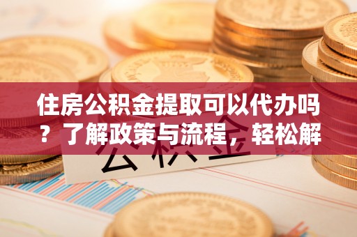 陇南住房公积金提取可以代办吗？了解政策与流程，轻松解决你的疑问