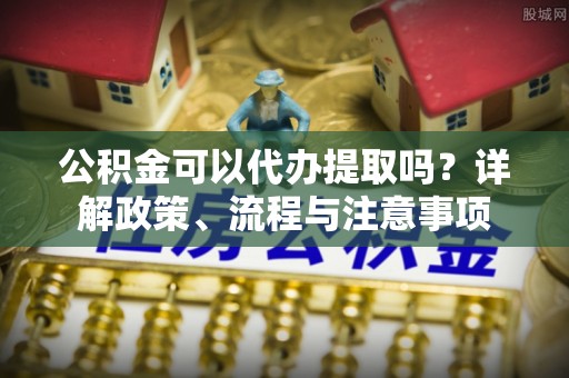 陇南公积金可以代办提取吗？详解政策、流程与注意事项