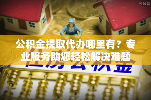 陇南公积金提取代办哪里有？专业服务助您轻松解决难题