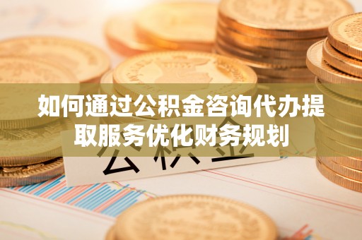 陇南如何通过公积金咨询代办提取服务优化财务规划