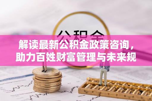 陇南解读最新公积金政策咨询，助力百姓财富管理与未来规划