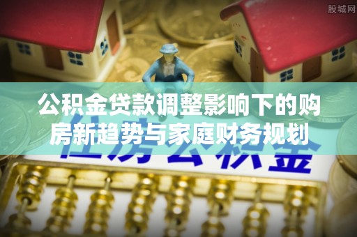 陇南公积金贷款调整影响下的购房新趋势与家庭财务规划