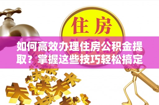 陇南如何高效办理住房公积金提取？掌握这些技巧轻松搞定